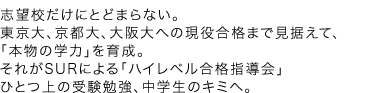 志望校だけにとどまらない。東京大、京都大、大阪大への現役合格までしっかり見据えて、「本物の学力」を育成。それがSURによる「ハイレベル合格指導会」ひとつ上の受験勉強、中学生のキミへ。