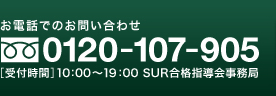 お電話でのお問い合わせ 0120-107-905 ［受付時間］10：00～19：00 SUR合格指導会事務局